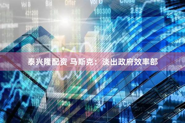 泰兴隆配资 马斯克：淡出政府效率部