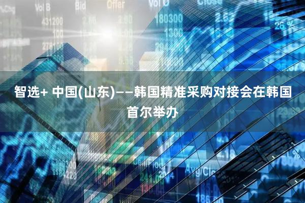 智选+ 中国(山东)——韩国精准采购对接会在韩国首尔举办