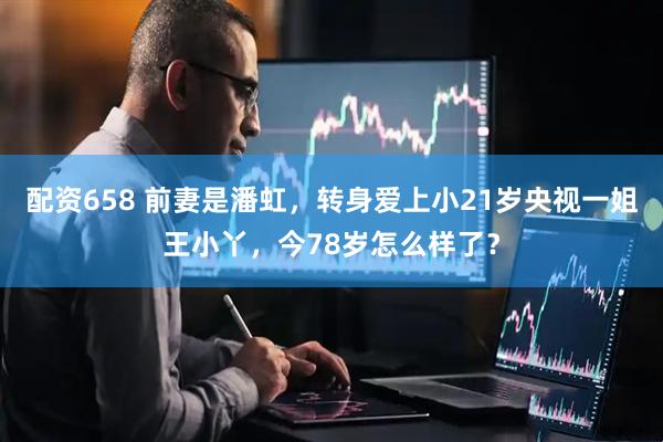 配资658 前妻是潘虹，转身爱上小21岁央视一姐王小丫，今78岁怎么样了？