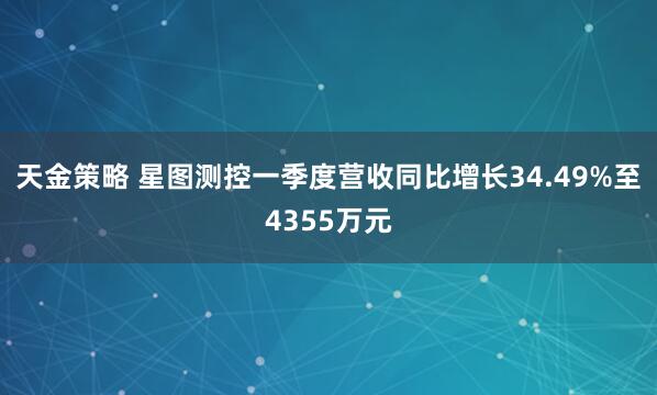天金策略 星图测控一季度营收同比增长34.49%至4355万元