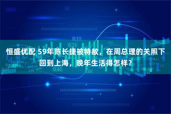 恒盛优配 59年陈长捷被特赦，在周总理的关照下回到上海，晚年生活得怎样？