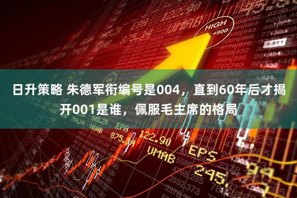日升策略 朱德军衔编号是004，直到60年后才揭开001是谁，佩服毛主席的格局