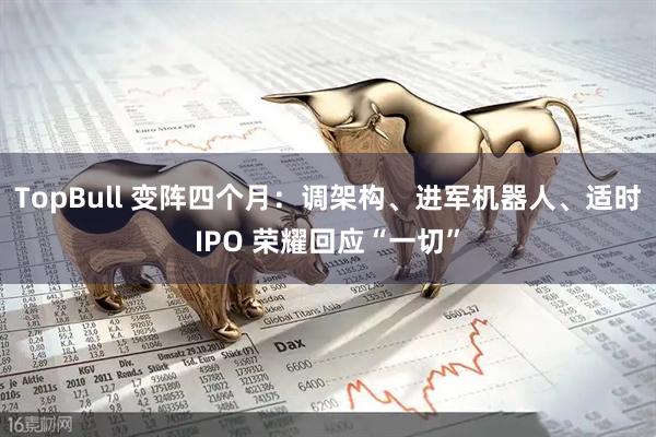 TopBull 变阵四个月：调架构、进军机器人、适时IPO 荣耀回应“一切”