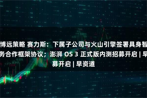 博远策略 赛力斯：下属子公司与火山引擎签署具身智能业务合作框架协议；澎湃 OS 3 正式版内测招募开启 | 早资道