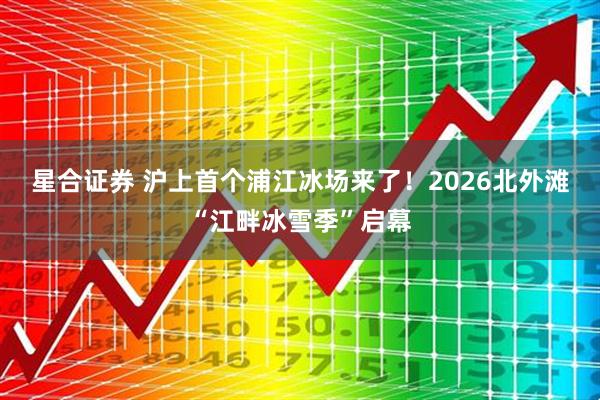 星合证券 沪上首个浦江冰场来了！2026北外滩“江畔冰雪季”启幕