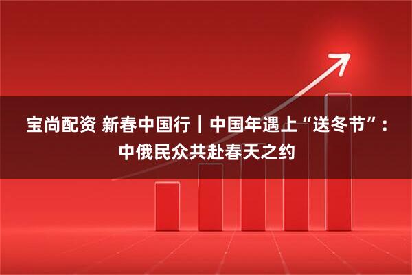 宝尚配资 新春中国行｜中国年遇上“送冬节”：中俄民众共赴春天之约