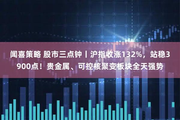 闻喜策略 股市三点钟丨沪指收涨132%，站稳3900点！贵金属、可控核聚变板块全天强势
