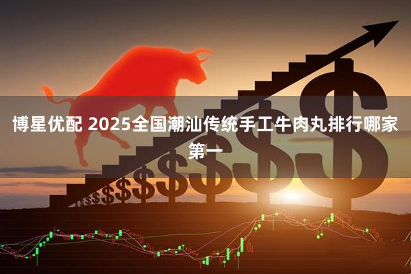博星优配 2025全国潮汕传统手工牛肉丸排行哪家第一